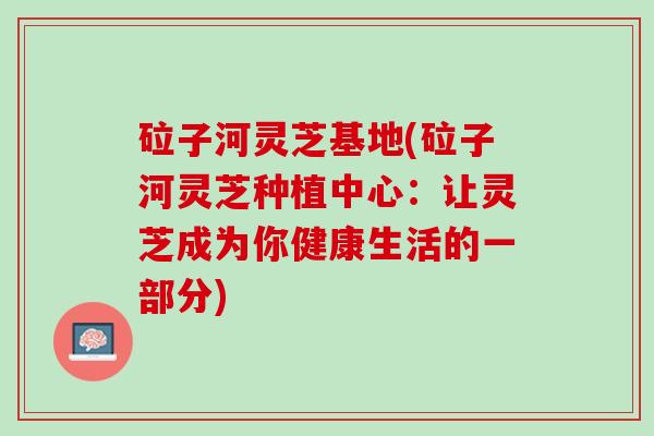砬子河灵芝基地(砬子河灵芝种植中心：让灵芝成为你健康生活的一部分)