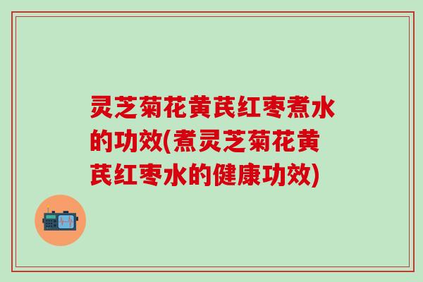 灵芝菊花黄芪红枣煮水的功效(煮灵芝菊花黄芪红枣水的健康功效)