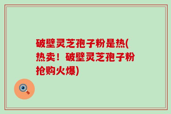 破壁灵芝孢子粉是热(热卖！破壁灵芝孢子粉抢购火爆)