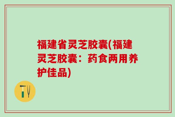 福建省灵芝胶囊(福建灵芝胶囊：药食两用养护佳品)