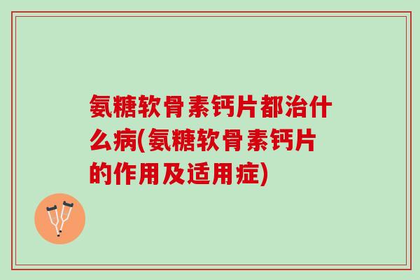 氨糖软骨素钙片都治什么病(氨糖软骨素钙片的作用及适用症)