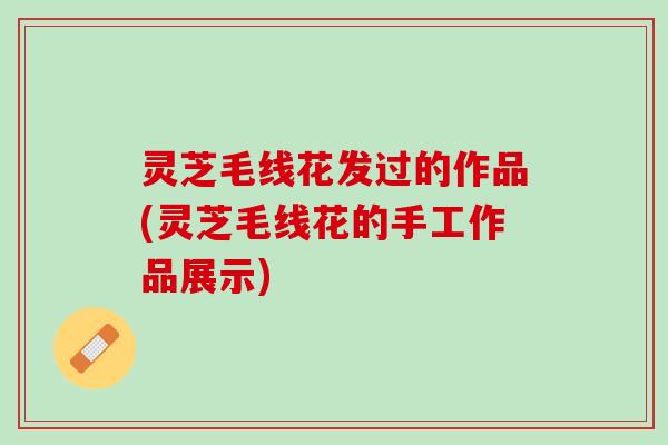 灵芝毛线花发过的作品(灵芝毛线花的手工作品展示)