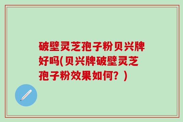 破壁灵芝孢子粉贝兴牌好吗(贝兴牌破壁灵芝孢子粉效果如何？)