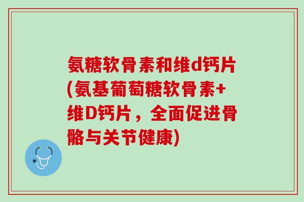 氨糖软骨素和维d钙片(氨基葡萄糖软骨素+维D钙片，全面促进骨骼与关节健康)
