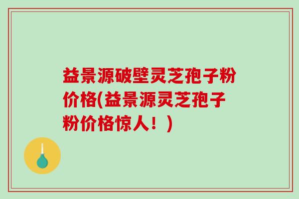 益景源破壁灵芝孢子粉价格(益景源灵芝孢子粉价格惊人！)