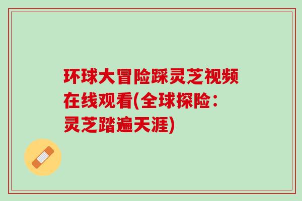 环球大冒险踩灵芝视频在线观看(全球探险：灵芝踏遍天涯)