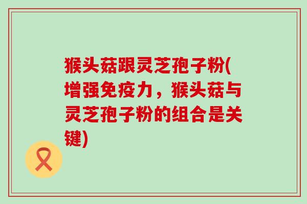 猴头菇跟灵芝孢子粉(增强免疫力，猴头菇与灵芝孢子粉的组合是关键)