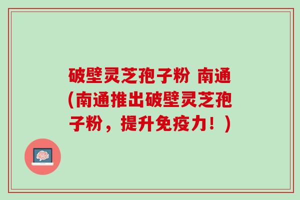 破壁灵芝孢子粉 南通(南通推出破壁灵芝孢子粉，提升免疫力！)