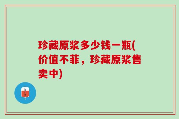 珍藏原浆多少钱一瓶(价值不菲，珍藏原浆售卖中)