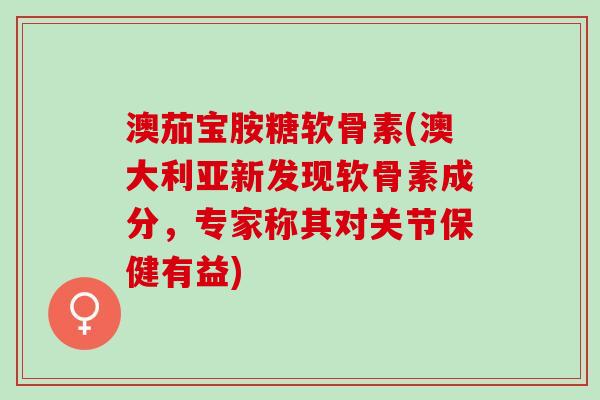 澳茄宝胺糖软骨素(澳大利亚新发现软骨素成分，专家称其对关节保健有益)