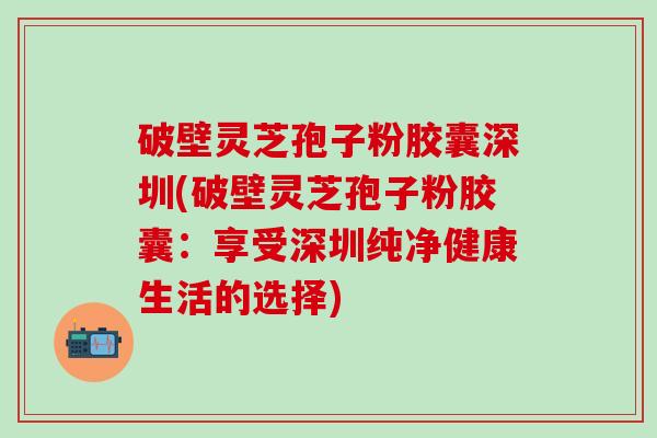 破壁灵芝孢子粉胶囊深圳(破壁灵芝孢子粉胶囊：享受深圳纯净健康生活的选择)