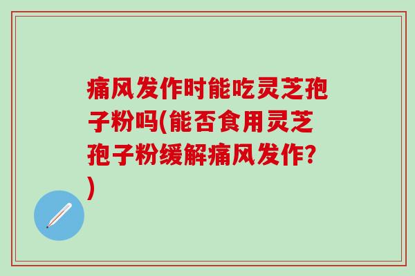 痛风发作时能吃灵芝孢子粉吗(能否食用灵芝孢子粉缓解痛风发作？)