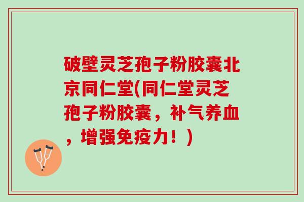 破壁灵芝孢子粉胶囊北京同仁堂(同仁堂灵芝孢子粉胶囊，补气养血，增强免疫力！)