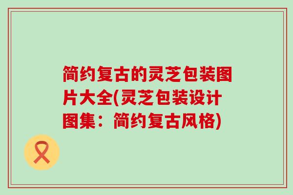 简约复古的灵芝包装图片大全(灵芝包装设计图集：简约复古风格)