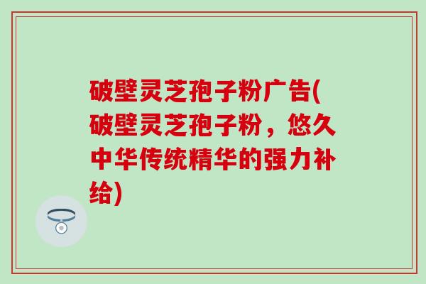 破壁灵芝孢子粉广告(破壁灵芝孢子粉，悠久中华传统精华的强力补给)