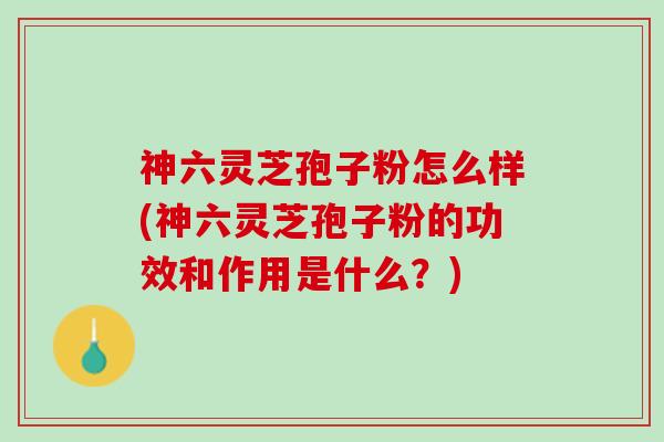 神六灵芝孢子粉怎么样(神六灵芝孢子粉的功效和作用是什么？)