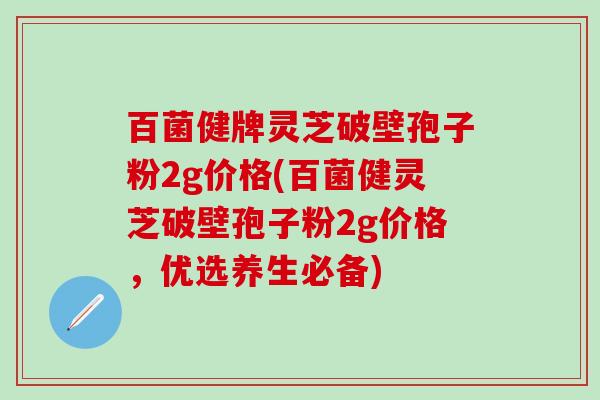 百菌健牌灵芝破壁孢子粉2g价格(百菌健灵芝破壁孢子粉2g价格，优选养生必备)