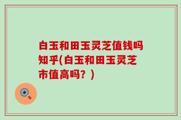 白玉和田玉灵芝值钱吗知乎(白玉和田玉灵芝市值高吗？)
