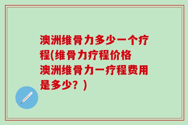澳洲维骨力多少一个疗程(维骨力疗程价格 澳洲维骨力一疗程费用是多少？)