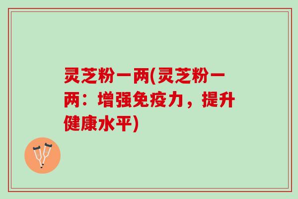 灵芝粉一两(灵芝粉一两：增强免疫力，提升健康水平)