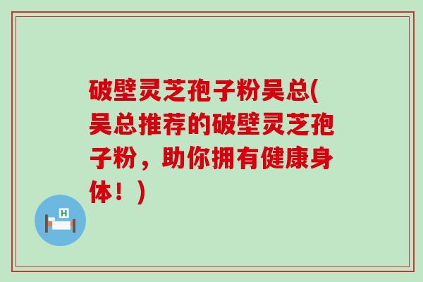 破壁灵芝孢子粉吴总(吴总推荐的破壁灵芝孢子粉，助你拥有健康身体！)