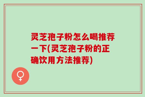 灵芝孢子粉怎么喝推荐一下(灵芝孢子粉的正确饮用方法推荐)