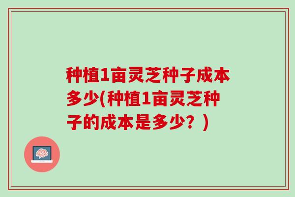 种植1亩灵芝种子成本多少(种植1亩灵芝种子的成本是多少？)