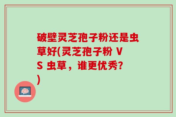 破壁灵芝孢子粉还是虫草好(灵芝孢子粉 VS 虫草，谁更优秀？)