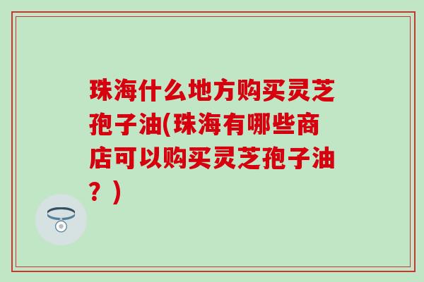 珠海什么地方购买灵芝孢子油(珠海有哪些商店可以购买灵芝孢子油？)