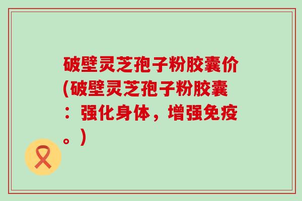 破壁灵芝孢子粉胶囊价(破壁灵芝孢子粉胶囊：强化身体，增强免疫。)