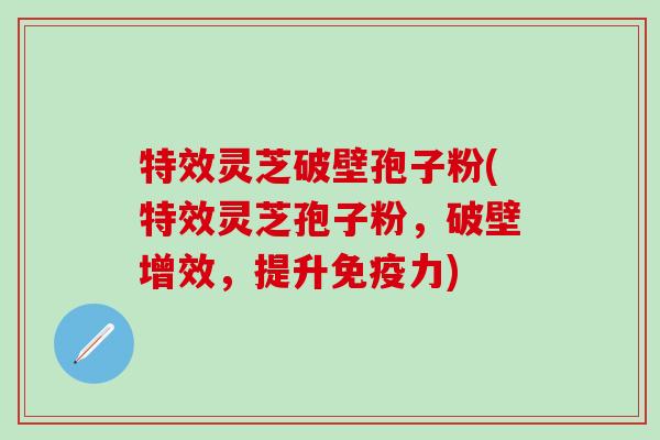 特效灵芝破壁孢子粉(特效灵芝孢子粉，破壁增效，提升免疫力)