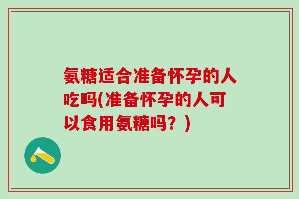氨糖适合准备怀孕的人吃吗(准备怀孕的人可以食用氨糖吗？)