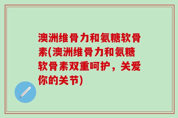 澳洲维骨力和氨糖软骨素(澳洲维骨力和氨糖软骨素双重呵护,关爱你的关节) 澳洲维骨力和氨糖软骨素(澳洲维骨力和氨糖软骨素双重呵护,关爱你的关节)