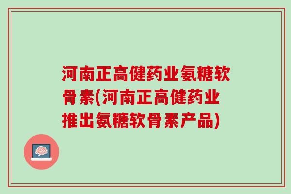 河南正高健药业氨糖软骨素(河南正高健药业推出氨糖软骨素产品)