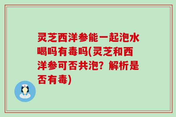 灵芝西洋参能一起泡水喝吗有毒吗(灵芝和西洋参可否共泡？解析是否有毒)