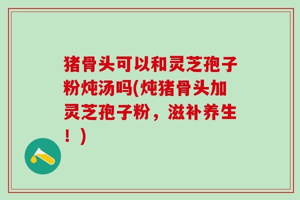 猪骨头可以和灵芝孢子粉炖汤吗(炖猪骨头加灵芝孢子粉，滋补养生！)