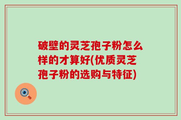 破壁的灵芝孢子粉怎么样的才算好(优质灵芝孢子粉的选购与特征)