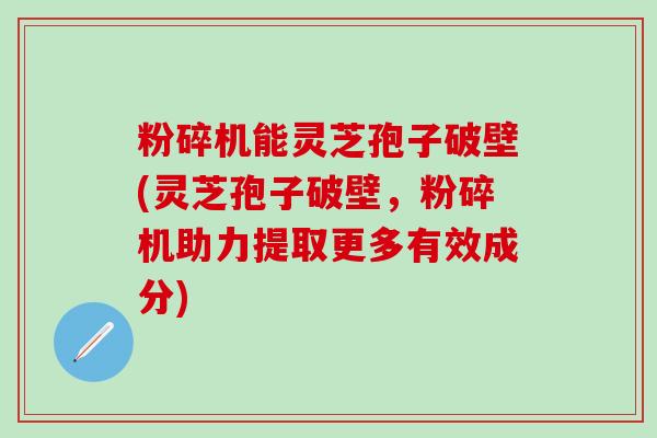 粉碎机能灵芝孢子破壁(灵芝孢子破壁，粉碎机助力提取更多有效成分)