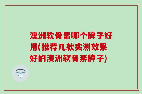 澳洲软骨素哪个牌子好用(推荐几款实测效果好的澳洲软骨素牌子)