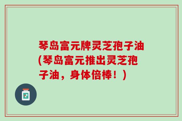 琴岛富元牌灵芝孢子油(琴岛富元推出灵芝孢子油，身体倍棒！)
