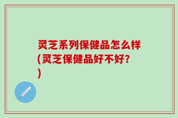 灵芝系列保健品怎么样(灵芝保健品好不好？)