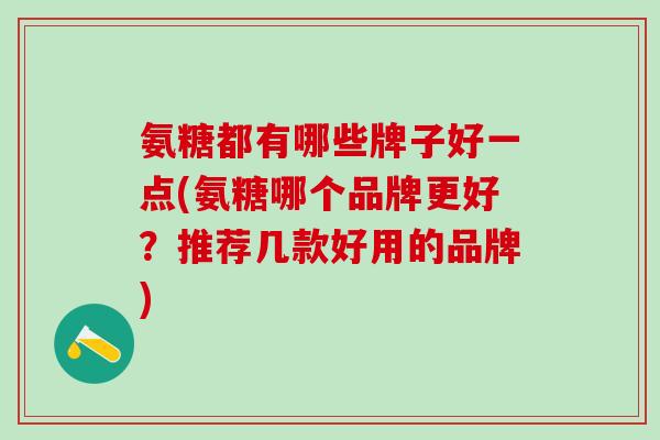 氨糖都有哪些牌子好一点(氨糖哪个品牌更好？推荐几款好用的品牌)