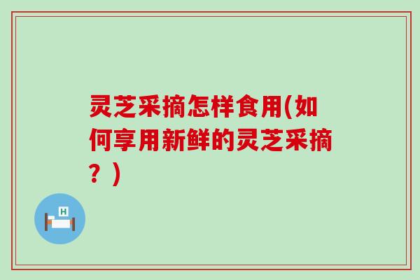 灵芝采摘怎样食用(如何享用新鲜的灵芝采摘？)