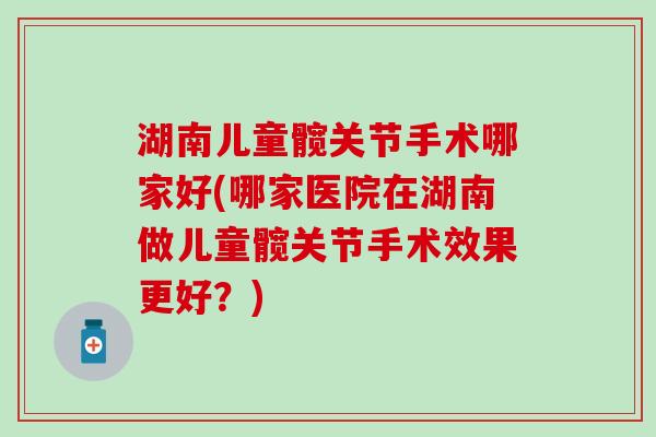 湖南儿童髋关节手术哪家好(哪家医院在湖南做儿童髋关节手术效果更好？)
