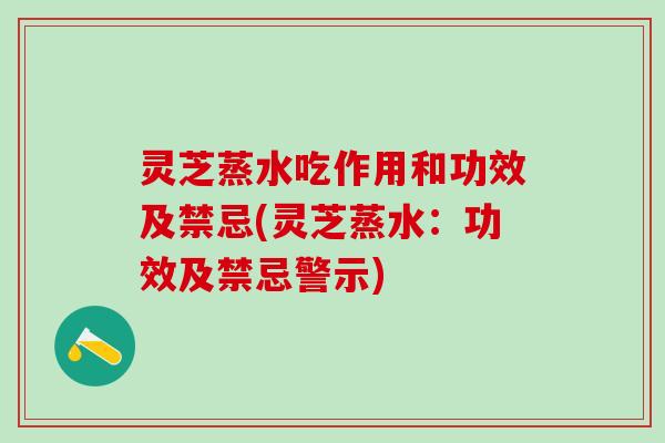 灵芝蒸水吃作用和功效及禁忌(灵芝蒸水：功效及禁忌警示)
