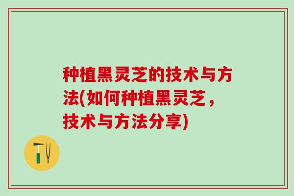 种植黑灵芝的技术与方法(如何种植黑灵芝，技术与方法分享)