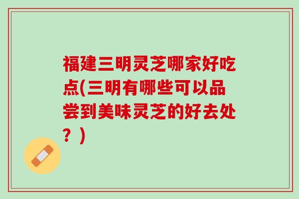 福建三明灵芝哪家好吃点(三明有哪些可以品尝到美味灵芝的好去处？)