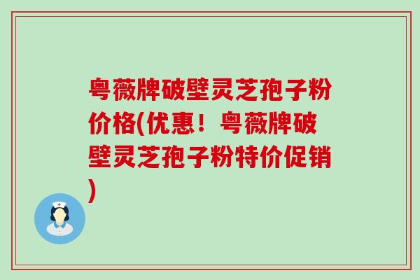 粤薇牌破壁灵芝孢子粉价格(优惠！粤薇牌破壁灵芝孢子粉特价促销)