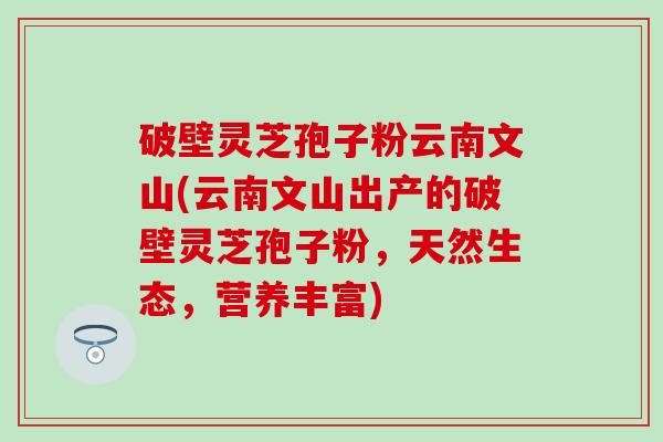 破壁灵芝孢子粉云南文山(云南文山出产的破壁灵芝孢子粉，天然生态，营养丰富)