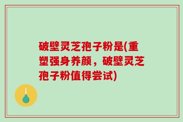 破壁灵芝孢子粉是(重塑强身养颜，破壁灵芝孢子粉值得尝试)